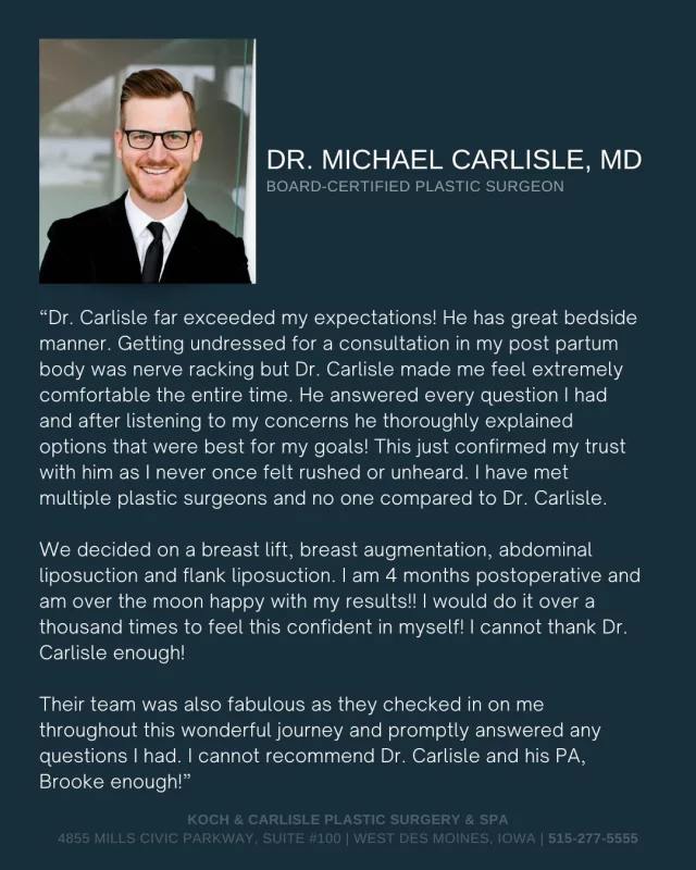 From the Patient: "He answered every question I had and after listening to my concerns he thoroughly explained options that were best for my goals! This just confirmed my trust with him as I never once felt rushed or unheard." 

We love this review shared by Dr. Carlisle's patient! 👏

Dr. Carlisle is a board-certified plastic surgeon who specializes in breast and body procedures at Koch & Carlisle Plastic Surgery in West Des Moines.

He offers a wide range of plastic surgery procedures for the breasts and body including the following specialties:

+ Breast Augmentation
+ Breast Lift (Mastopexy)
+ Breast Implant Removal & Capsulectomy
+ Nipple & Areola Reduction
+ Tummy Tuck (Abdominoplasty)
+ Surgery After Weight Loss (Arm Lift, Thigh Lift, Gluteal/Back Lift)
+ Brazilian Butt Lift
+ Labiaplasty
+ Liposuction
+ Gynecomastia Surgery
+ Monsplasty
+ Mastectomy

Consultations with Dr. Carlisle can be made by calling Koch & Carlisle Plastic Surgery at 515-277-5555. Interested in inquiring online? Fill out this form below:
➡ https://www.kochandcarlisle.com/consultation-mobile/

To see more of Dr. Carlisle's work, head on over to our online photo gallery:
➡ https://www.kochandcarlisle.com/photo-gallery/