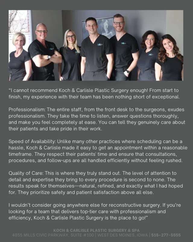 From the Patient: "I cannot recommend Koch & Carlisle Plastic Surgery enough! From start to finish, my experience with their team has been nothing short of exceptional."

What an amazing review to read - thank you!

Dr. Brent Koch, Dr. Cody Koch, Dr. Michael Carlisle, and Dr. Katie are supported by a professional staff specifically trained to care for plastic and reconstructive surgery patients. Each year, our team prepares for and performs hundreds of surgeries, treating conditions related to appearance, accidents, or diseases. Our priority is exemplary care for patients, starting with the very first phone call to our plastic surgery practice.

Our highly experienced staff is here to assist you throughout your journey with our office. Whether for cosmetic or reconstructive reasons, we look forward to working with you.

To schedule an in-person consultation, please call our office at 515-277-5555.